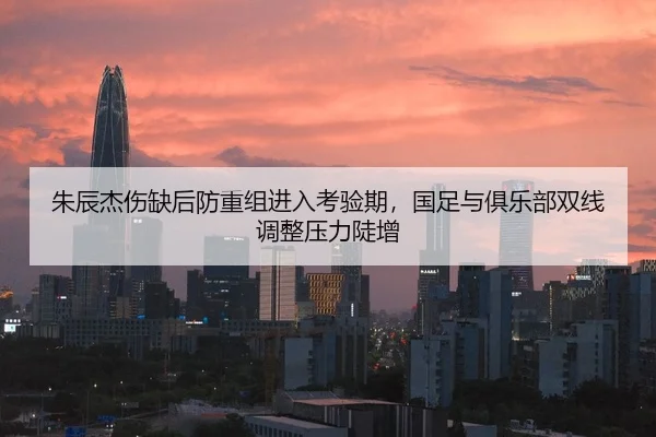 朱辰杰伤缺后防重组进入考验期，国足与俱乐部双线调整压力陡增 | Kaiyun